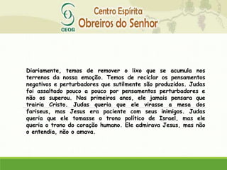 Diariamente, temos de remover o lixo que se acumula nos
terrenos da nossa emoção. Temos de reciclar os pensamentos
negativos e perturbadores que sutilmente são produzidos. Judas
foi assaltado pouco a pouco por pensamentos perturbadores e
não os superou. Nos primeiros anos, ele jamais pensara que
trairia Cristo. Judas queria que ele virasse a mesa dos
fariseus, mas Jesus era paciente com seus inimigos. Judas
queria que ele tomasse o trono político de Israel, mas ele
queria o trono do coração humano. Ele admirava Jesus, mas não
o entendia, não o amava.
 