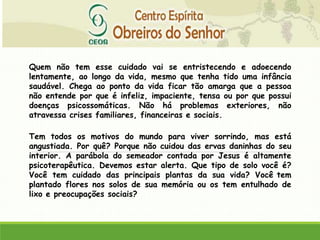 Quem não tem esse cuidado vai se entristecendo e adoecendo
lentamente, ao longo da vida, mesmo que tenha tido uma infância
saudável. Chega ao ponto da vida ficar tão amarga que a pessoa
não entende por que é infeliz, impaciente, tensa ou por que possui
doenças psicossomáticas. Não há problemas exteriores, não
atravessa crises familiares, financeiras e sociais.
Tem todos os motivos do mundo para viver sorrindo, mas está
angustiada. Por quê? Porque não cuidou das ervas daninhas do seu
interior. A parábola do semeador contada por Jesus é altamente
psicoterapêutica. Devemos estar alerta. Que tipo de solo você é?
Você tem cuidado das principais plantas da sua vida? Você tem
plantado flores nos solos de sua memória ou os tem entulhado de
lixo e preocupações sociais?
 
