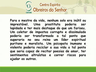 Para o mestre da vida, nenhum solo era inútil ou
imprestável. Uma prostituta poderia ser
lapidada e ter mais destaque do que um fariseu.
Um coletor de impostos corrupto e dissimulado
poderia ser transformado a tal ponto que
superaria no seu reino um líder espiritual
puritano e moralista. Um psicopata inumano e
violento poderia reciclar a sua vida a tal ponto
que seria capaz de recitar poesias de amor, ter
sentimentos altruístas e correr riscos para
ajudar os outros.
 