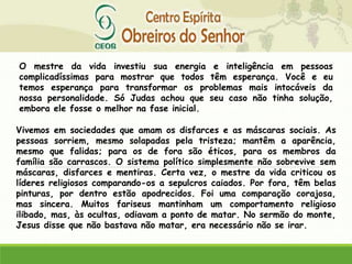 O mestre da vida investiu sua energia e inteligência em pessoas
complicadíssimas para mostrar que todos têm esperança. Você e eu
temos esperança para transformar os problemas mais intocáveis da
nossa personalidade. Só Judas achou que seu caso não tinha solução,
embora ele fosse o melhor na fase inicial.
Vivemos em sociedades que amam os disfarces e as máscaras sociais. As
pessoas sorriem, mesmo solapadas pela tristeza; mantêm a aparência,
mesmo que falidas; para os de fora são éticos, para os membros da
família são carrascos. O sistema político simplesmente não sobrevive sem
máscaras, disfarces e mentiras. Certa vez, o mestre da vida criticou os
líderes religiosos comparando-os a sepulcros caiados. Por fora, têm belas
pinturas, por dentro estão apodrecidos. Foi uma comparação corajosa,
mas sincera. Muitos fariseus mantinham um comportamento religioso
ilibado, mas, às ocultas, odiavam a ponto de matar. No sermão do monte,
Jesus disse que não bastava não matar, era necessário não se irar.
 