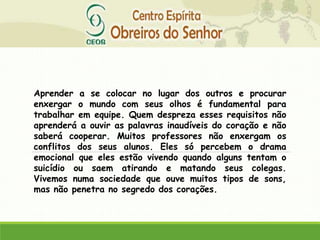 Aprender a se colocar no lugar dos outros e procurar
enxergar o mundo com seus olhos é fundamental para
trabalhar em equipe. Quem despreza esses requisitos não
aprenderá a ouvir as palavras inaudíveis do coração e não
saberá cooperar. Muitos professores não enxergam os
conflitos dos seus alunos. Eles só percebem o drama
emocional que eles estão vivendo quando alguns tentam o
suicídio ou saem atirando e matando seus colegas.
Vivemos numa sociedade que ouve muitos tipos de sons,
mas não penetra no segredo dos corações.
 