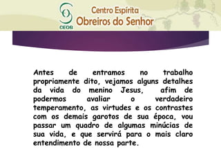 Antes de entramos no trabalho
propriamente dito, vejamos alguns detalhes
da vida do menino Jesus, afim de
podermos avaliar o verdadeiro
temperamento, as virtudes e os contrastes
com os demais garotos de sua época, vou
passar um quadro de algumas minúcias de
sua vida, e que servirá para o mais claro
entendimento de nossa parte.
 