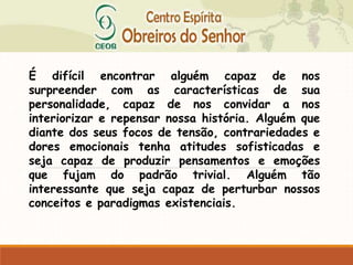 É difícil encontrar alguém capaz de nos
surpreender com as características de sua
personalidade, capaz de nos convidar a nos
interiorizar e repensar nossa história. Alguém que
diante dos seus focos de tensão, contrariedades e
dores emocionais tenha atitudes sofisticadas e
seja capaz de produzir pensamentos e emoções
que fujam do padrão trivial. Alguém tão
interessante que seja capaz de perturbar nossos
conceitos e paradigmas existenciais.
 