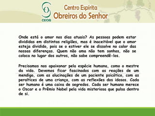 Onde está o amor nos dias atuais? As pessoas podem estar
divididas em distintas religiões, mas é inaceitável que o amor
esteja dividido, pois se o estiver ele se dissolve no calor das
nossas diferenças. Quem não ama não tem sonhos, não se
coloca no lugar dos outros, não sabe compreendê-los.
Precisamos nos apaixonar pela espécie humana, como o mestre
da vida. Devemos ficar fascinados com as reações de um
mendigo, com as alucinações de um paciente psicótico, com as
peraltices de uma criança, com as reflexões dos idosos. Cada
ser humano é uma caixa de segredos. Cada ser humano merece
o Oscar e o Prêmio Nobel pela vida misteriosa que pulsa dentro
de si.
 