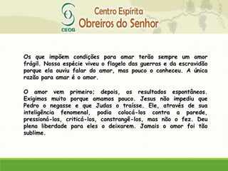 Os que impõem condições para amar terão sempre um amor
frágil. Nossa espécie viveu o flagelo das guerras e da escravidão
porque ela ouviu falar do amor, mas pouco o conheceu. A única
razão para amar é o amor.
O amor vem primeiro; depois, os resultados espontâneos.
Exigimos muito porque amamos pouco. Jesus não impediu que
Pedro o negasse e que Judas o traísse. Ele, através de sua
inteligência fenomenal, podia colocá-los contra a parede,
pressioná-los, criticá-los, constrangê-los, mas não o fez. Deu
plena liberdade para eles o deixarem. Jamais o amor foi tão
sublime.
 