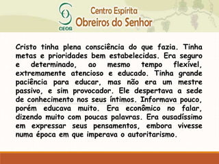 Cristo tinha plena consciência do que fazia. Tinha
metas e prioridades bem estabelecidas. Era seguro
e determinado, ao mesmo tempo flexível,
extremamente atencioso e educado. Tinha grande
paciência para educar, mas não era um mestre
passivo, e sim provocador. Ele despertava a sede
de conhecimento nos seus íntimos. Informava pouco,
porém educava muito. Era econômico no falar,
dizendo muito com poucas palavras. Era ousadíssimo
em expressar seus pensamentos, embora vivesse
numa época em que imperava o autoritarismo.
 