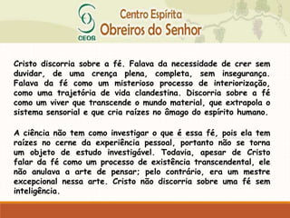 Cristo discorria sobre a fé. Falava da necessidade de crer sem
duvidar, de uma crença plena, completa, sem insegurança.
Falava da fé como um misterioso processo de interiorização,
como uma trajetória de vida clandestina. Discorria sobre a fé
como um viver que transcende o mundo material, que extrapola o
sistema sensorial e que cria raízes no âmago do espírito humano.
A ciência não tem como investigar o que é essa fé, pois ela tem
raízes no cerne da experiência pessoal, portanto não se torna
um objeto de estudo investigável. Todavia, apesar de Cristo
falar da fé como um processo de existência transcendental, ele
não anulava a arte de pensar; pelo contrário, era um mestre
excepcional nessa arte. Cristo não discorria sobre uma fé sem
inteligência.
 