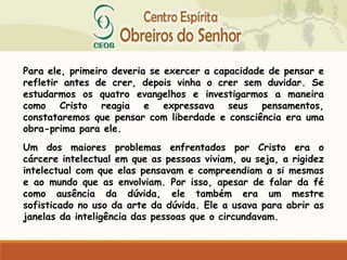 Para ele, primeiro deveria se exercer a capacidade de pensar e
refletir antes de crer, depois vinha o crer sem duvidar. Se
estudarmos os quatro evangelhos e investigarmos a maneira
como Cristo reagia e expressava seus pensamentos,
constataremos que pensar com liberdade e consciência era uma
obra-prima para ele.
Um dos maiores problemas enfrentados por Cristo era o
cárcere intelectual em que as pessoas viviam, ou seja, a rigidez
intelectual com que elas pensavam e compreendiam a si mesmas
e ao mundo que as envolviam. Por isso, apesar de falar da fé
como ausência da dúvida, ele também era um mestre
sofisticado no uso da arte da dúvida. Ele a usava para abrir as
janelas da inteligência das pessoas que o circundavam.
 
