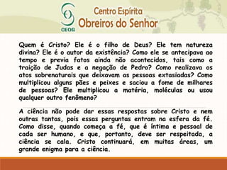 Quem é Cristo? Ele é o filho de Deus? Ele tem natureza
divina? Ele é o autor da existência? Como ele se antecipava ao
tempo e previa fatos ainda não acontecidos, tais como a
traição de Judas e a negação de Pedro? Como realizava os
atos sobrenaturais que deixavam as pessoas extasiadas? Como
multiplicou alguns pães e peixes e saciou a fome de milhares
de pessoas? Ele multiplicou a matéria, moléculas ou usou
qualquer outro fenômeno?
A ciência não pode dar essas respostas sobre Cristo e nem
outras tantas, pois essas perguntas entram na esfera da fé.
Como disse, quando começa a fé, que é íntima e pessoal de
cada ser humano, e que, portanto, deve ser respeitada, a
ciência se cala. Cristo continuará, em muitas áreas, um
grande enigma para a ciência.
 