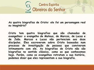As quatro biografias de Cristo: ele foi um personagem real
ou imaginário?
Cristo tem quatro biografias que são chamadas de
evangelhos: o evangelho de Mateus, de Marcos, de Lucas e
de João. Marcos e Lucas não pertenciam aos doze
discípulos. Eles escreveram sobre Cristo baseados num
processo de investigação de pessoas que conviveram
intimamente com ele. As biografias de Cristo não são
biografias no sentido clássico, como as que conhecemos
hoje. Porém, como os evangelhos retratam a sua história,
podemos dizer que eles representam a sua biografia.
 