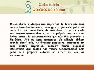 O que chama a atenção nas biografias de Cristo são seus
comportamentos incomuns, seus gestos que extrapolam os
conceitos, sua capacidade de considerar a dor de cada
ser humano mesmo diante da sua própria dor. As suas
idéias eram tão surpreendentes que não têm precedente
histórico. Até os seus momentos de silêncio tinham
grande significado. As diversas passagens, expressas em
suas quatro biografias, possuem tantos segredos
intelectuais que muitas não foram compreendidas nem
pelos seus próprios autores na época em que as
escreveram.
 