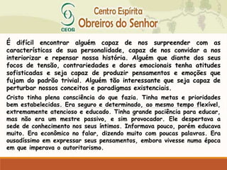 É difícil encontrar alguém capaz de nos surpreender com as
características de sua personalidade, capaz de nos convidar a nos
interiorizar e repensar nossa história. Alguém que diante dos seus
focos de tensão, contrariedades e dores emocionais tenha atitudes
sofisticadas e seja capaz de produzir pensamentos e emoções que
fujam do padrão trivial. Alguém tão interessante que seja capaz de
perturbar nossos conceitos e paradigmas existenciais.
Cristo tinha plena consciência do que fazia. Tinha metas e prioridades
bem estabelecidas. Era seguro e determinado, ao mesmo tempo flexível,
extremamente atencioso e educado. Tinha grande paciência para educar,
mas não era um mestre passivo, e sim provocador. Ele despertava a
sede de conhecimento nos seus íntimos. Informava pouco, porém educava
muito. Era econômico no falar, dizendo muito com poucas palavras. Era
ousadíssimo em expressar seus pensamentos, embora vivesse numa época
em que imperava o autoritarismo.
 
