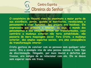 O carpinteiro de Nazaré viveu no anonimato a maior parte de
sua existência, porém, quando se manifestou, revolucionou o
pensamento e viver humanos. Seu projeto era insidioso. Ele
expressava que primeiro o interior, ou seja, o mundo dos
pensamentos e das emoções deviam ser transformados, caso
contrário a mudança exterior não teria estabilidade, não
passaria de mera maquiagem social. Para Cristo, a mudança
exterior, dos amplos aspectos sociais, era uma conseqüência
da transformação interior.
Cristo gostava de conviver com as pessoas sem qualquer valor
social. Era o exemplo vivo de uma pessoa avessa a todo tipo
de discriminação. Ninguém, por mais imoral e defeitos que
tivesse, era indigno de se relacionar com ele. Ele se doava
sem esperar nada em troca.
 