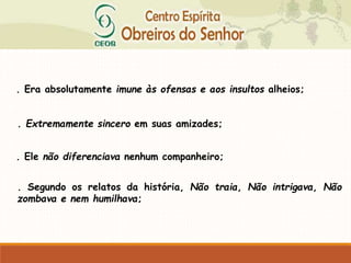 . Era absolutamente imune às ofensas e aos insultos alheios;
. Extremamente sincero em suas amizades;
. Ele não diferenciava nenhum companheiro;
. Segundo os relatos da história, Não traia, Não intrigava, Não
zombava e nem humilhava;
 