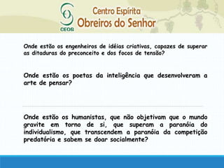 Onde estão os engenheiros de idéias criativas, capazes de superar
as ditaduras do preconceito e dos focos de tensão?
Onde estão os humanistas, que não objetivam que o mundo
gravite em torno de si, que superam a paranóia do
individualismo, que transcendem a paranóia da competição
predatória e sabem se doar socialmente?
Onde estão os poetas da inteligência que desenvolveram a
arte de pensar?
 