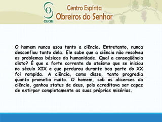 O homem nunca usou tanto a ciência. Entretanto, nunca
desconfiou tanto dela. Ele sabe que a ciência não resolveu
os problemas básicos da humanidade. Qual a conseqüência
disto? É que a forte corrente do ateísmo que se iniciou
no século XIX e que perdurou durante boa parte do XX
foi rompida. A ciência, como disse, tanto progredia
quanto prometia muito. O homem, sob os alicerces da
ciência, ganhou status de deus, pois acreditava ser capaz
de extirpar completamente as suas próprias misérias.
 