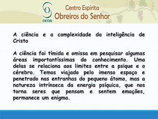 A ciência e a complexidade da inteligência de
Cristo
A ciência foi tímida e omissa em pesquisar algumas
áreas importantíssimas do conhecimento. Uma
delas se relaciona aos limites entre a psique e o
cérebro. Temos viajado pelo imenso espaço e
penetrado nas entranhas do pequeno átomo, mas a
natureza intrínseca da energia psíquica, que nos
torna seres que pensam e sentem emoções,
permanece um enigma.
 