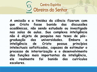 A omissão e a timidez da ciência fizeram com
que Cristo fosse banido das discussões
acadêmicas, não sendo estudado ou investigado
nas salas de aulas. Sua complexa inteligência
não é objeto de pesquisa nas teses de pós-
graduação das universidades. Embora a
inteligência de Cristo possua princípios
intelectuais sofisticados, capazes de estimular o
processo de interiorização e o desenvolvimento
das funções mais importantes da inteligência,
ele realmente foi banido dos currículos
escolares.
 
