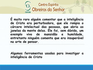 É muito raro alguém comentar que a inteligência
de Cristo era perturbadora, que ele rompia o
cárcere intelectual das pessoas, que abria as
janelas da mente delas. Ele foi, sem dúvida, um
exemplo vivo de mansidão e humildade,
entretanto ninguém comenta que era insuperável
na arte de pensar.
Algumas ferramentas usadas para investigar a
inteligência de Cristo
 
