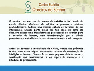 O mestre dos mestres da escola da existência foi banido da
escola clássica. Centenas de milhões de pessoas o admiram
profundamente, todavia uma minoria estuda os detalhes da sua
inteligência. Grande parte delas não tem idéia de como ele
desejava causar uma transformação psicossocial do interior para
o exterior do homem, uma transformação que a ciência
prometeu nas entrelinhas do seu desenvolvimento e não cumpriu.
Antes de estudar a inteligência de Cristo, vamos aos próximos
textos para expor alguns mecanismos básicos da construção da
inteligência humana. Vamos fazer uma pequena síntese sobre a
construção dos pensamentos, e os papéis da memória e a
ditadura do preconceito.
 
