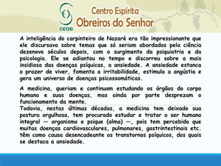 A inteligência do carpinteiro de Nazaré era tão impressionante que
ele discursava sobre temas que só seriam abordados pela ciência
dezenove séculos depois, com o surgimento da psiquiatria e da
psicologia. Ele se adiantou no tempo e discorreu sobre a mais
insidiosa das doenças psíquicas, a ansiedade. A ansiedade estanca
o prazer de viver, fomenta a irritabilidade, estimula a angústia e
gera um universo de doenças psicossomáticas.
A medicina, queriam e continuam estudando os órgãos do corpo
humano e suas doenças, mas ainda por parte desprezam o
funcionamento da mente.
Todavia, nestas últimas décadas, a medicina tem deixado sua
postura orgulhosa, tem procurado estudar e tratar o ser humano
integral — organismo e psique (alma) —, pois tem percebido que
muitas doenças cardiovasculares, pulmonares, gastrintestinais etc.
têm como causa desencadeante os transtornos psíquicos, dos quais
se destaca a ansiedade.
 