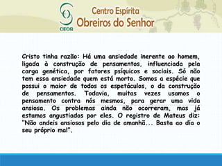 Cristo tinha razão: Há uma ansiedade inerente ao homem,
ligada à construção de pensamentos, influenciada pela
carga genética, por fatores psíquicos e sociais. Só não
tem essa ansiedade quem está morto. Somos a espécie que
possui o maior de todos os espetáculos, o da construção
de pensamentos. Todavia, muitas vezes usamos o
pensamento contra nós mesmos, para gerar uma vida
ansiosa. Os problemas ainda não ocorreram, mas já
estamos angustiados por eles. O registro de Mateus diz:
“Não andeis ansiosos pelo dia de amanhã... Basta ao dia o
seu próprio mal”.
 