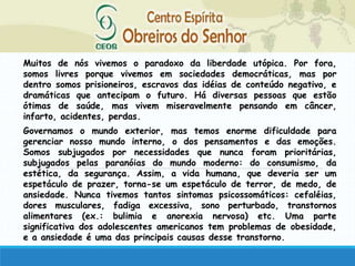Muitos de nós vivemos o paradoxo da liberdade utópica. Por fora,
somos livres porque vivemos em sociedades democráticas, mas por
dentro somos prisioneiros, escravos das idéias de conteúdo negativo, e
dramáticas que antecipam o futuro. Há diversas pessoas que estão
ótimas de saúde, mas vivem miseravelmente pensando em câncer,
infarto, acidentes, perdas.
Governamos o mundo exterior, mas temos enorme dificuldade para
gerenciar nosso mundo interno, o dos pensamentos e das emoções.
Somos subjugados por necessidades que nunca foram prioritárias,
subjugados pelas paranóias do mundo moderno: do consumismo, da
estética, da segurança. Assim, a vida humana, que deveria ser um
espetáculo de prazer, torna-se um espetáculo de terror, de medo, de
ansiedade. Nunca tivemos tantos sintomas psicossomáticos: cefaléias,
dores musculares, fadiga excessiva, sono perturbado, transtornos
alimentares (ex.: bulimia e anorexia nervosa) etc. Uma parte
significativa dos adolescentes americanos tem problemas de obesidade,
e a ansiedade é uma das principais causas desse transtorno.
 