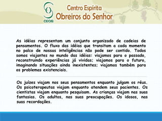 As idéias representam um conjunto organizado de cadeias de
pensamentos. O fluxo das idéias que transitam a cada momento
no palco de nossas inteligências não pode ser contido. Todos
somos viajantes no mundo das idéias: viajamos para o passado,
reconstruindo experiências já vividas; viajamos para o futuro,
imaginando situações ainda inexistentes; viajamos também para
os problemas existenciais.
Os juízes viajam nos seus pensamentos enquanto julgam os réus.
Os psicoterapeutas viajam enquanto atendem seus pacientes. Os
cientistas viajam enquanto pesquisam. As crianças viajam nas suas
fantasias. Os adultos, nas suas preocupações. Os idosos, nas
suas recordações.
 