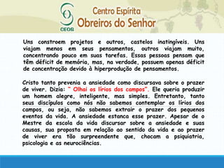 Uns constroem projetos e outros, castelos inatingíveis. Uns
viajam menos em seus pensamentos, outros viajam muito,
concentrando pouco em suas tarefas. Essas pessoas pensam que
têm déficit de memória, mas, na verdade, possuem apenas déficit
de concentração devido à hiperprodução de pensamentos.
Cristo tanto prevenia a ansiedade como discursava sobre o prazer
de viver. Dizia: “ Olhai os lírios dos campos”. Ele queria produzir
um homem alegre, inteligente, mas simples. Entretanto, tanto
seus discípulos como nós não sabemos contemplar os lírios dos
campos, ou seja, não sabemos extrair o prazer dos pequenos
eventos da vida. A ansiedade estanca esse prazer. Apesar de o
Mestre da escola da vida discursar sobre a ansiedade e suas
causas, sua proposta em relação ao sentido da vida e ao prazer
de viver era tão surpreendente que, chocam a psiquiatria,
psicologia e as neurociências.
 