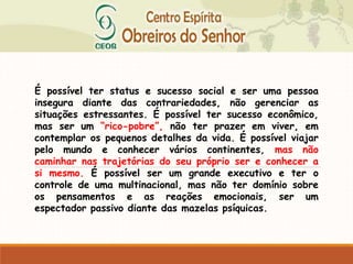 É possível ter status e sucesso social e ser uma pessoa
insegura diante das contrariedades, não gerenciar as
situações estressantes. É possível ter sucesso econômico,
mas ser um “rico-pobre”, não ter prazer em viver, em
contemplar os pequenos detalhes da vida. É possível viajar
pelo mundo e conhecer vários continentes, mas não
caminhar nas trajetórias do seu próprio ser e conhecer a
si mesmo. É possível ser um grande executivo e ter o
controle de uma multinacional, mas não ter domínio sobre
os pensamentos e as reações emocionais, ser um
espectador passivo diante das mazelas psíquicas.
 