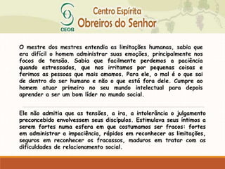 O mestre dos mestres entendia as limitações humanas, sabia que
era difícil o homem administrar suas emoções, principalmente nos
focos de tensão. Sabia que facilmente perdemos a paciência
quando estressados, que nos irritamos por pequenas coisas e
ferimos as pessoas que mais amamos. Para ele, o mal é o que sai
de dentro do ser humano e não o que está fora dele. Cumpre ao
homem atuar primeiro no seu mundo intelectual para depois
aprender a ser um bom líder no mundo social.
Ele não admitia que as tensões, a ira, a intolerância o julgamento
preconcebido envolvessem seus discípulos. Estimulava seus íntimos a
serem fortes numa esfera em que costumamos ser fracos: fortes
em administrar a impaciência, rápidos em reconhecer as limitações,
seguros em reconhecer os fracassos, maduros em tratar com as
dificuldades de relacionamento social.
 