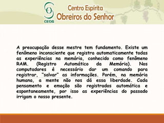A preocupação desse mestre tem fundamento. Existe um
fenômeno inconsciente que registra automaticamente todas
as experiências na memória, conhecido como fenômeno
RAM. (Registro Automático da Memória). Nos
computadores é necessário dar um comando para
registrar, “salvar” as informações. Porém, na memória
humana, a mente não nos dá essa liberdade. Cada
pensamento e emoção são registrados automática e
espontaneamente, por isso as experiências do passado
irrigam o nosso presente.
 