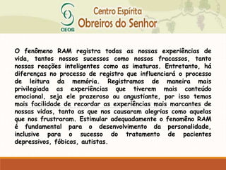 O fenômeno RAM registra todas as nossas experiências de
vida, tantos nossos sucessos como nossos fracassos, tanto
nossas reações inteligentes como as imaturas. Entretanto, há
diferenças no processo de registro que influenciará o processo
de leitura da memória. Registramos de maneira mais
privilegiada as experiências que tiverem mais conteúdo
emocional, seja ele prazeroso ou angustiante, por isso temos
mais facilidade de recordar as experiências mais marcantes de
nossas vidas, tanto as que nos causaram alegrias como aquelas
que nos frustraram. Estimular adequadamente o fenomêno RAM
é fundamental para o desenvolvimento da personalidade,
inclusive para o sucesso do tratamento de pacientes
depressivos, fóbicos, autistas.
 