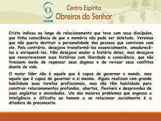 Cristo indicou ao longo do relacionamento que teve com seus discípulos,
que tinha consciência de que a memória não pode ser deletada. Veremos
que não queria destruir a personalidade das pessoas que conviviam com
ele. Pelo contrário, desejava transformá-las essencialmente, amadurecê-
las e enriquecê-las. Não desejava anular a história delas, mas desejava
que reescrevessem suas histórias com liberdade e consciência, que não
tivessem medo de repensar seus dogmas e de revisar seus conflitos
diante da vida.
O maior líder não é aquele que é capaz de governar o mundo, mas
aquele que é capaz de governar a si mesmo. Alguns realizam com grande
habilidade suas tarefas profissionais, mas não têm habilidade para
construir relacionamentos profundos, abertos, flexíveis e desprovidos de
suas angústias e ansiedades. Um dos maiores problemas que engessa a
inteligência e dificulta ao homem a se relacionar socialmente é a
ditadura do preconceito.
 