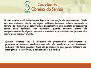 O preconceito está intimamente ligado à construção de pensamentos. Toda
vez que estamos diante de algum estímulo fazemos automaticamente a
leitura da memória e construímos pensamentos que contêm preconceitos
sobre esse estímulo. Por exemplo, quando estamos diante do
comportamento de alguém, usamos a memória e produzimos um preconceito
sobre esse comportamento.
Quando vivemos sob a ditadura do preconceito aprisionamos o
pensamento, criamos verdades que não são verdades e nos tornamos
radicais. Há três grandes tipos de preconceito que geram ditadura da
inteligência: o histórico, o tendencioso e o radical.
 