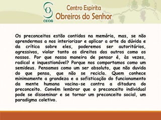 Os preconceitos estão contidos na memória, mas, se não
aprendermos a nos interiorizar e aplicar a arte da dúvida e
da crítica sobre eles, poderemos ser autoritários,
agressivos, violar tanto os direitos dos outros como os
nossos. Por que nossa maneira de pensar é, às vezes,
radical e inquestionável? Porque nos comportamos como um
semideus. Pensamos como um ser absoluto, que não duvida
do que pensa, que não se recicla. Quem conhece
minimamente a grandeza e a sofisticação do funcionamento
da mente humana vacina-se contra a ditadura do
preconceito. Convém lembrar que o preconceito individual
pode se disseminar e se tornar um preconceito social, um
paradigma coletivo.
 
