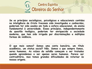 Se os princípios sociológicos, psicológicos e educacionais contidos
na inteligência de Cristo tivessem sido investigados e conhecidos,
poderiam ter sido usados em toda a esfera educacional, do ensino
fundamental à universidade. Esses princípios, independentemente
da questão teológica, poderiam ter enriquecido a sociedade
moderna, que tem sido irrigada por discriminações e múltiplas
formas de violência.
O que mais somos? Somos uma conta bancária, um título
acadêmico, um status social? Não. Somos o que sempre fomos,
seres humanos. As raízes da solidão começam a ser tratadas
quando aprendemos a ser apenas seres humanos. Parece ser
contraditório, mas temos grandes dificuldades de retornar às
nossas origens.
 