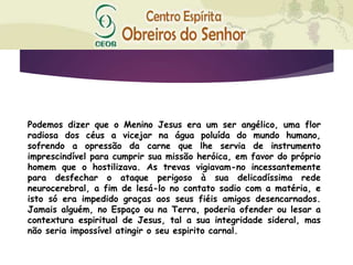 Podemos dizer que o Menino Jesus era um ser angélico, uma flor
radiosa dos céus a vicejar na água poluída do mundo humano,
sofrendo a opressão da carne que lhe servia de instrumento
imprescindível para cumprir sua missão heróica, em favor do próprio
homem que o hostilizava. As trevas vigiavam-no incessantemente
para desfechar o ataque perigoso à sua delicadíssima rede
neurocerebral, a fim de lesá-lo no contato sadio com a matéria, e
isto só era impedido graças aos seus fiéis amigos desencarnados.
Jamais alguém, no Espaço ou na Terra, poderia ofender ou lesar a
contextura espiritual de Jesus, tal a sua integridade sideral, mas
não seria impossível atingir o seu espirito carnal.
 