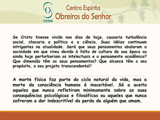 Se Cristo tivesse vivido nos dias de hoje, causaria turbulência
social, chocaria a política e a ciência. Suas idéias continuam
intrigantes na atualidade. Será que seus pensamentos abalaram a
sociedade em que viveu devido à falta de cultura de sua época ou
ainda hoje perturbariam os intelectuais e o pensamento acadêmico?
Que dimensão têm os seus pensamentos? Que alcance têm o seu
propósito, o seu projeto transcendental?
A morte física faz parte do ciclo natural da vida, mas a
morte da consciência humana é inaceitável. Só a aceita
aqueles que nunca refletiram minimamente sobre as suas
consequências psicológicas e filosóficas ou aqueles que nunca
sofreram a dor indescritível da perda de alguém que amam.
 
