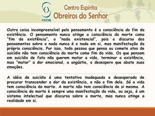 Outra coisa incompreensível pelo pensamento é a consciência do fim da
existência. O pensamento nunca atinge a consciência da morte como
“fim da existência”, o “nada existencial”, pois o discurso dos
pensamentos sobre o nada nunca é o nada em si, mas manifestação da
própria consciência. Por isso, toda pessoa que pensa ou comete atos de
suicídio não tem consciência da morte como fim da vida. Os que pensam
em suicídio de fato não querem matar a vida, terminar a existência,
mas “matar” a dor emocional, a angústia, o desespero que abate suas
emoções.
A idéia de suicídio é uma tentativa inadequada e desesperada de
procurar transcender a dor da existência, e não o fim dela. Só a vida
tem consciência da morte. A morte não tem consciência de si mesma. A
consciência da morte é sempre uma manifestação da vida, ou seja, é um
sistema intelectual que discursa sobre a morte, mas nunca atinge a
realidade em si.
 