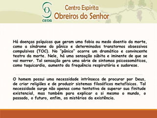 Há doenças psíquicas que geram uma fobia ou medo doentio da morte,
como a síndrome do pânico e determinados transtornos obsessivos
compulsivos (TOC). No “pânico” ocorre um dramático e convincente
teatro da morte. Nele, há uma sensação súbita e iminente de que se
vai morrer. Tal sensação gera uma série de sintomas psicossomáticos,
como taquicardia, aumento da frequência respiratória e sudorese.
O homem possui uma necessidade intrínseca de procurar por Deus,
de criar religiões e de produzir sistemas filosóficos metafísicos. Tal
necessidade surge não apenas como tentativa de superar sua finitude
existencial, mas também para explicar a si mesmo o mundo, o
passado, o futuro, enfim, os mistérios da existência.
 
