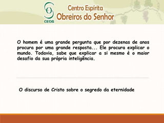 O homem é uma grande pergunta que por dezenas de anos
procura por uma grande resposta... Ele procura explicar o
mundo. Todavia, sabe que explicar a si mesmo é o maior
desafio da sua própria inteligência.
O discurso de Cristo sobre o segredo da eternidade
 