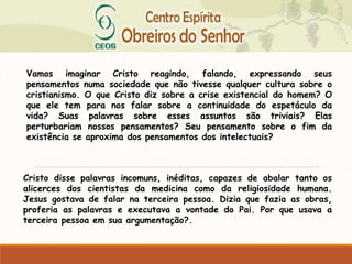 Vamos imaginar Cristo reagindo, falando, expressando seus
pensamentos numa sociedade que não tivesse qualquer cultura sobre o
cristianismo. O que Cristo diz sobre a crise existencial do homem? O
que ele tem para nos falar sobre a continuidade do espetáculo da
vida? Suas palavras sobre esses assuntos são triviais? Elas
perturbariam nossos pensamentos? Seu pensamento sobre o fim da
existência se aproxima dos pensamentos dos intelectuais?
Cristo disse palavras incomuns, inéditas, capazes de abalar tanto os
alicerces dos cientistas da medicina como da religiosidade humana.
Jesus gostava de falar na terceira pessoa. Dizia que fazia as obras,
proferia as palavras e executava a vontade do Pai. Por que usava a
terceira pessoa em sua argumentação?.
 