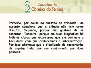 Primeiro, por causa da questão da trindade, um
assunto complexo que a ciência não tem como
discutir. Segundo, porque não gostava de se
ostentar. Terceiro, porque em suas biografias há
indícios claros que expressam que ele conhecia a
facilidade com que distorcemos a interpretação.
Por isso afirmava que a fidelidade do testemunho
de alguém tinha que ser confirmada por duas
pessoas.
 