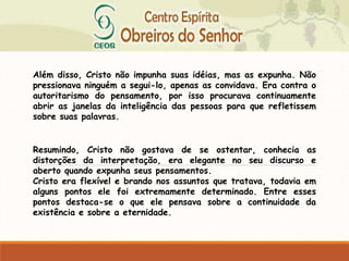 Além disso, Cristo não impunha suas idéias, mas as expunha. Não
pressionava ninguém a segui-lo, apenas as convidava. Era contra o
autoritarismo do pensamento, por isso procurava continuamente
abrir as janelas da inteligência das pessoas para que refletissem
sobre suas palavras.
Resumindo, Cristo não gostava de se ostentar, conhecia as
distorções da interpretação, era elegante no seu discurso e
aberto quando expunha seus pensamentos.
Cristo era flexível e brando nos assuntos que tratava, todavia em
alguns pontos ele foi extremamente determinado. Entre esses
pontos destaca-se o que ele pensava sobre a continuidade da
existência e sobre a eternidade.
 
