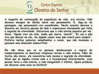 A respeito da continuação do espetáculo da vida, era incisivo. Não
deixava margem de dúvida sobre seu pensamento. E, diga-se de
passagem, seu pensamento era ousadíssimo. Neste assunto deixava o
discurso em terceira pessoa de lado e expressava claramente que tinha
o segredo da eternidade. Discursava que a vida eterna passava por ele.
Disse: “Quem crer em mim, ainda que morra, viverá!”, “Eu sou o pão
vivo que desceu do céu. Se alguém comer esse pão viverá para sempre”.
Proferiu muitas palavras semelhantes a essas, que são incomuns e
possuem uma dimensão indescritível.
Ele não disse que se as pessoas obedecessem a regras de
comportamentos ou doutrinas religiosas teriam a vida eterna. Não! Os
textos são claros, ele concentrou nele mesmo o segredo da eternidade.
Disse que se alguém cresse nele e o incorporasse interiormente, essa
pessoa teria a vida eterna, a vida inesgotável e infinita. Quem produziu
um discurso como esse na história?
 
