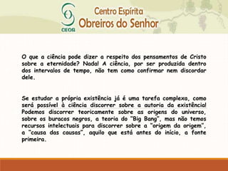 O que a ciência pode dizer a respeito dos pensamentos de Cristo
sobre a eternidade? Nada! A ciência, por ser produzida dentro
dos intervalos de tempo, não tem como confirmar nem discordar
dele.
Se estudar a própria existência já é uma tarefa complexa, como
será possível à ciência discorrer sobre a autoria da existência!
Podemos discorrer teoricamente sobre as origens do universo,
sobre os buracos negros, a teoria do “Big Bang”, mas não temos
recursos intelectuais para discorrer sobre a “origem da origem”,
a “causa das causas”, aquilo que está antes do início, a fonte
primeira.
 