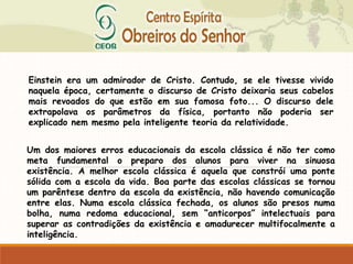 Einstein era um admirador de Cristo. Contudo, se ele tivesse vivido
naquela época, certamente o discurso de Cristo deixaria seus cabelos
mais revoados do que estão em sua famosa foto... O discurso dele
extrapolava os parâmetros da física, portanto não poderia ser
explicado nem mesmo pela inteligente teoria da relatividade.
Um dos maiores erros educacionais da escola clássica é não ter como
meta fundamental o preparo dos alunos para viver na sinuosa
existência. A melhor escola clássica é aquela que constrói uma ponte
sólida com a escola da vida. Boa parte das escolas clássicas se tornou
um parêntese dentro da escola da existência, não havendo comunicação
entre elas. Numa escola clássica fechada, os alunos são presos numa
bolha, numa redoma educacional, sem “anticorpos” intelectuais para
superar as contradições da existência e amadurecer multifocalmente a
inteligência.
 