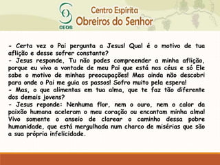 - Certa vez o Pai pergunta a Jesus! Qual é o motivo de tua
aflição e desse sofrer constante?
- Jesus responde, Tu não podes compreender a minha aflição,
porque eu vivo a vontade de meu Pai que está nos céus e só Ele
sabe o motivo de minhas preocupações! Mas ainda não descobri
para onde o Pai me guia os passos! Sofro muito pela espera!
- Mas, o que alimentas em tua alma, que te faz tão diferente
dos demais jovens?
- Jesus reponde: Nenhuma flor, nem o ouro, nem o calor da
paixão humana aceleram o meu coração ou encantam minha alma!
Vivo somente o anseio de clarear o caminho dessa pobre
humanidade, que está mergulhada num charco de misérias que são
a sua própria infelicidade.
 
