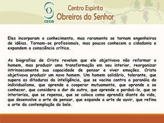 Eles incorporam o conhecimento, mas raramente se tornam engenheiros
de idéias. Tornam-se profissionais, mas poucos conhecem a cidadania e
expandem a consciência crítica.
As biografias de Cristo revelam que ele objetivava não reformar o
homem, mas produzir uma transformação em seu interior, reorganizar
intrinsecamente sua capacidade de pensar e viver emoções. Cristo
objetivava produzir um novo homem. Um homem solidário, tolerante, que
supera as ditaduras da inteligência, que se vacina contra a paranóia do
individualismo, que aprende a cooperar mutuamente, que aprende a se
conhecer, que considera a dor do outro, que aprende a perdoá-lo, que se
interioriza, que se repensa, que se coloca como aprendiz diante da vida,
que desenvolve a arte de pensar, que expande a arte de ouvir, que refina
a arte da contemplação do belo.
 